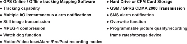 GPS Online / Offline tracking Mapping Software, Tracking capability Multiple I/O instantaneous alarm notifications, Still image transmission, MPEG-4 compression, Watch dog function, Motion/Video lose/Alarm/Pre/Post recording modes, Hard Drive or CFM Card Storage, GSM / GPRS CDMA 2000 Transmission, SMS alarm notification, Overwrite function, Programmable picture quality/recording frame rates/storage device